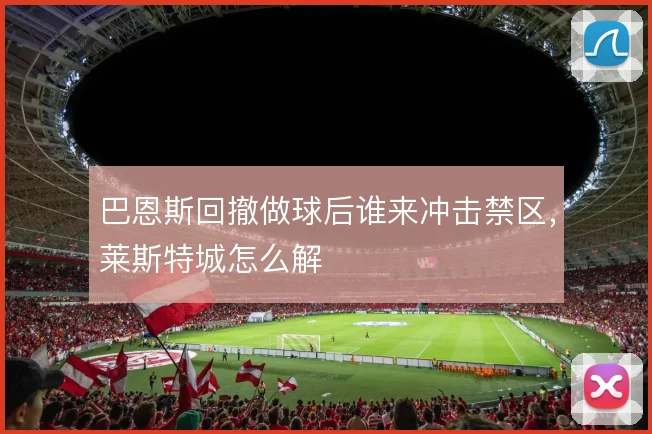巴恩斯回撤做球后谁来冲击禁区,莱斯特城怎么解