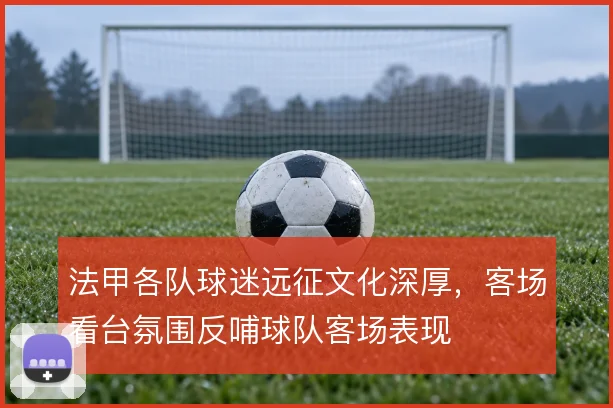 法甲各队球迷远征文化深厚,客场看台氛围反哺球队客场表现