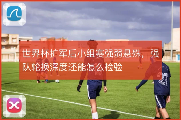 世界杯扩军后小组赛强弱悬殊,强队轮换深度还能怎么检验