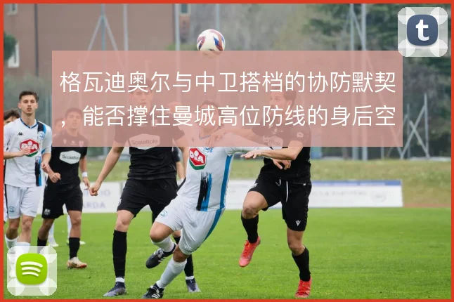 格瓦迪奥尔与中卫搭档的协防默契,能否撑住曼城高位防线的身后空当