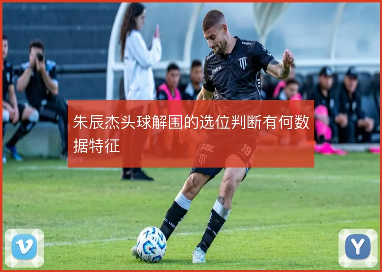 朱辰杰头球解围的选位判断有何数据特征