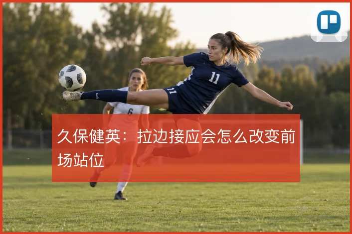 久保健英:拉边接应会怎么改变前场站位