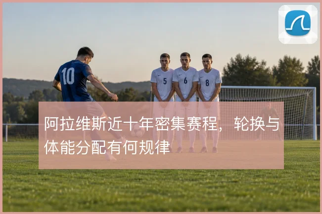 阿拉维斯近十年密集赛程，轮换与体能分配有何规律