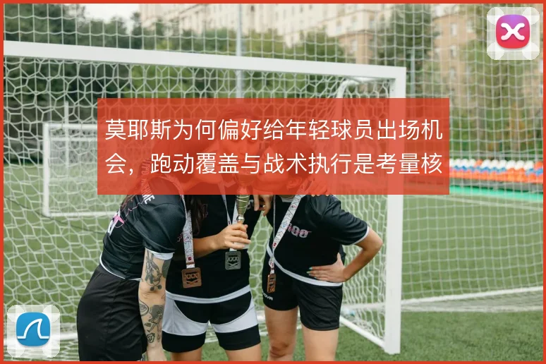 莫耶斯为何偏好给年轻球员出场机会,跑动覆盖与战术执行是考量核心
