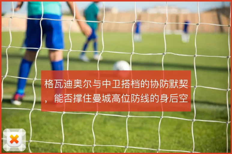 格瓦迪奥尔与中卫搭档的协防默契，能否撑住曼城高位防线的身后空当