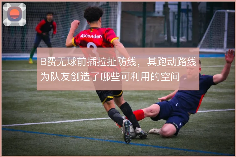 B费无球前插拉扯防线，其跑动路线为队友创造了哪些可利用的空间