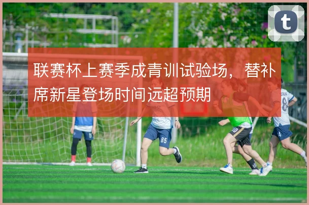 联赛杯上赛季成青训试验场,替补席新星登场时间远超预期