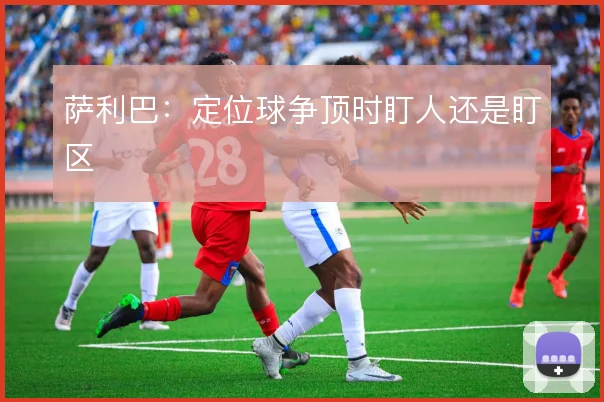 萨利巴:定位球争顶时盯人还是盯区