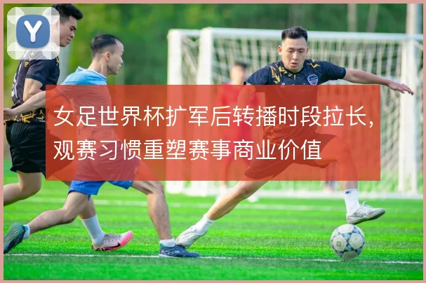 女足世界杯扩军后转播时段拉长,观赛习惯重塑赛事商业价值