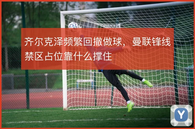 齐尔克泽频繁回撤做球，曼联锋线禁区占位靠什么撑住