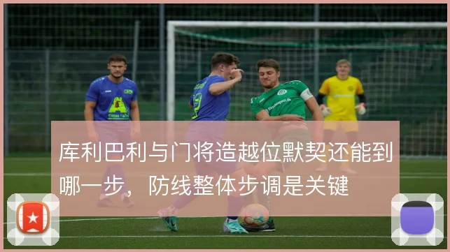 库利巴利与门将造越位默契还能到哪一步,防线整体步调是关键