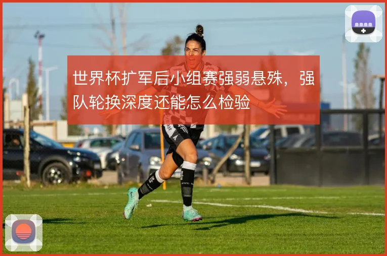 世界杯扩军后小组赛强弱悬殊,强队轮换深度还能怎么检验