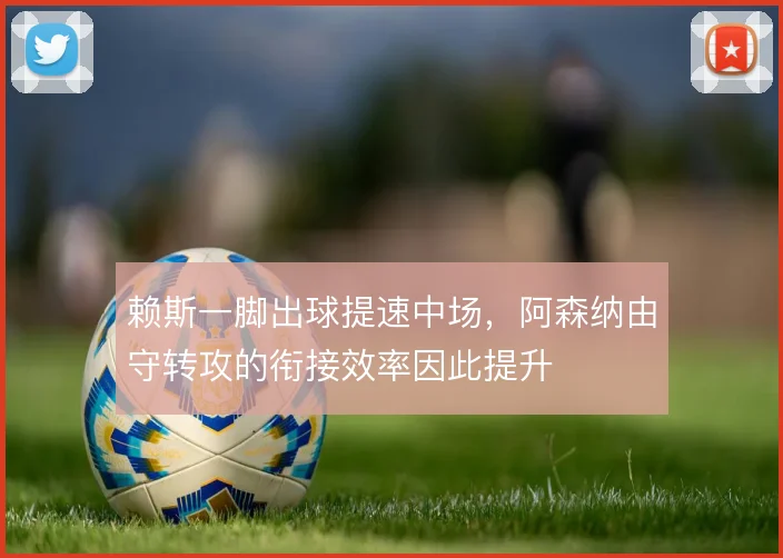 赖斯一脚出球提速中场，阿森纳由守转攻的衔接效率因此提升
