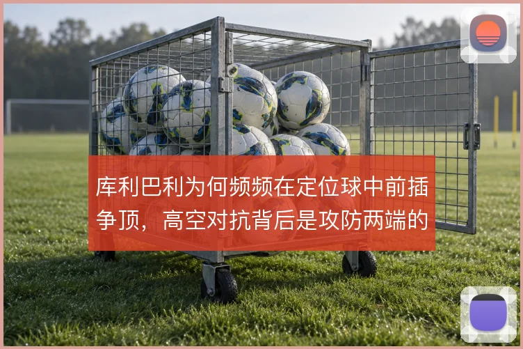 库利巴利为何频频在定位球中前插争顶，高空对抗背后是攻防两端的取舍