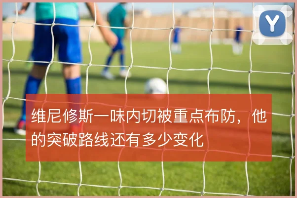 维尼修斯一味内切被重点布防,他的突破路线还有多少变化