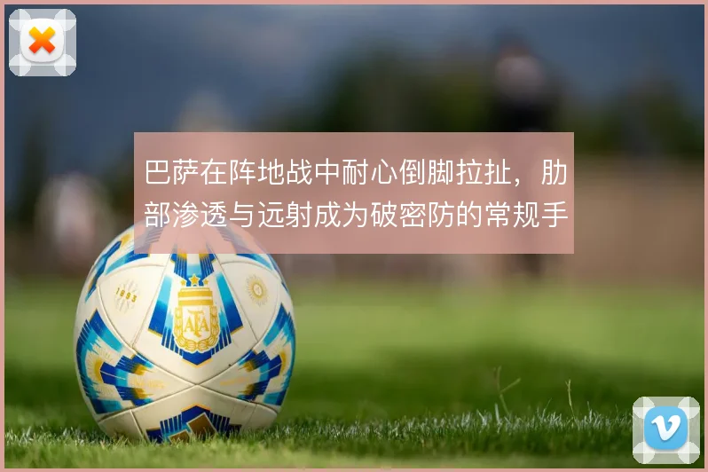 巴萨在阵地战中耐心倒脚拉扯,肋部渗透与远射成为破密防的常规手段