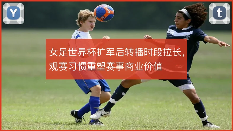 女足世界杯扩军后转播时段拉长,观赛习惯重塑赛事商业价值