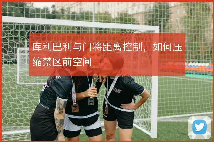 库利巴利与门将距离控制,如何压缩禁区前空间